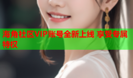 海角社区VIP账号全新上线 享受专属特权