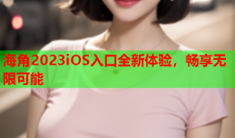 海角2023iOS入口全新体验，畅享无限可能