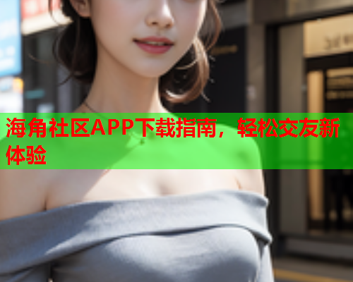 海角社区APP下载指南，轻松交友新体验