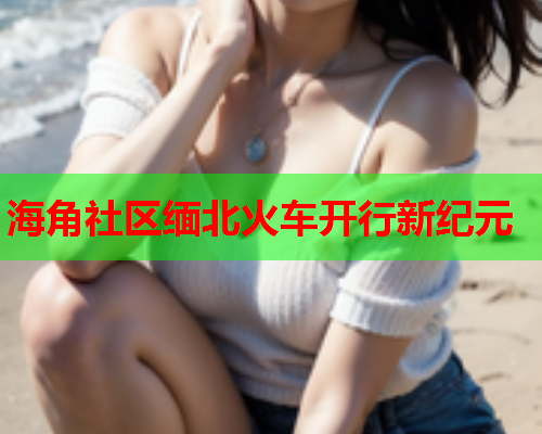 海角社区缅北火车开行新纪元