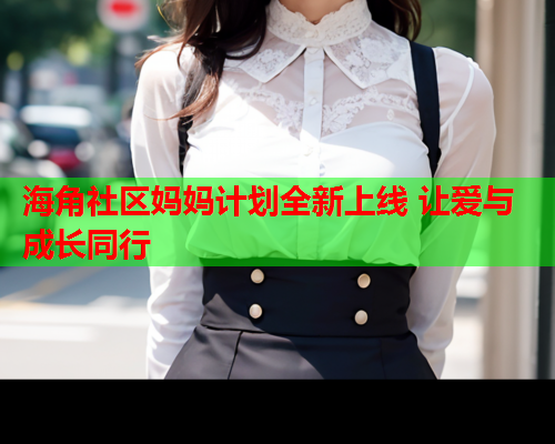 海角社区妈妈计划全新上线 让爱与成长同行