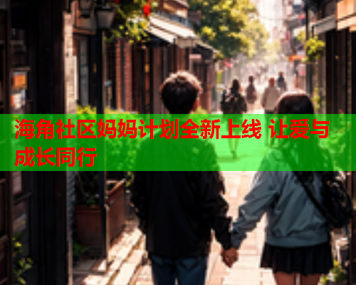 海角社区妈妈计划全新上线 让爱与成长同行