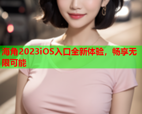 海角2023iOS入口全新体验，畅享无限可能