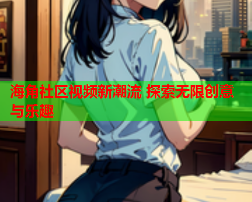 海角社区视频新潮流 探索无限创意与乐趣