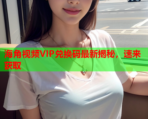 海角视频VIP兑换码最新揭秘，速来获取