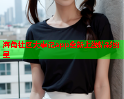 海角社区大事记app全新上线精彩纷呈